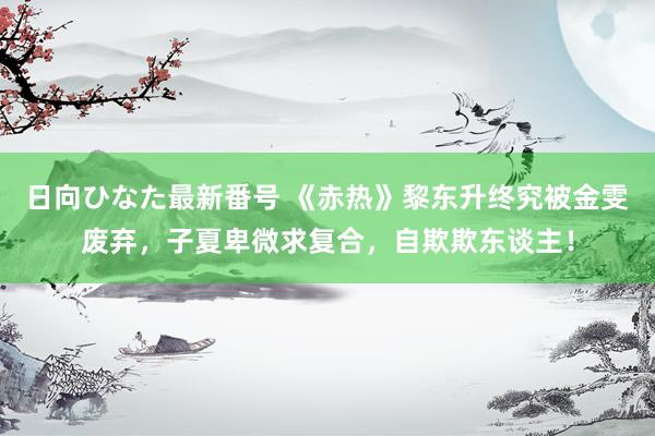 日向ひなた最新番号 《赤热》黎东升终究被金雯废弃，子夏卑微求复合，自欺欺东谈主！