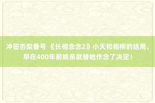 冲田杏梨番号 《长相念念2》小夭和相柳的结局，早在400年前娘亲就替她作念了决定！