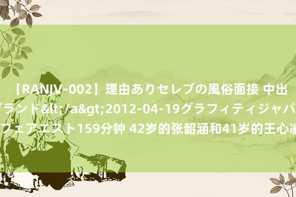 【RANJV-002】理由ありセレブの風俗面接 中出しできる人妻ソープランド</a>2012-04-19グラフィティジャパン&$フェアエスト159分钟 42岁的张韶涵和41岁的王心凌，一个越老越好意思，一个像手办玩偶