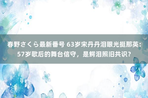 春野さくら最新番号 63岁宋丹丹泪眼光挺那英：57岁歌后的舞台信守，是鳄泪照旧共识？