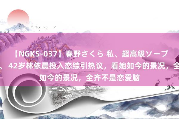 【NGKS-037】春野さくら 私、超高級ソープ嬢になります。 42岁林依晨投入恋综引热议，看她如今的景况，全齐不是恋爱脑