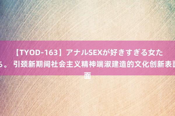 【TYOD-163】アナルSEXが好きすぎる女たち。 引颈新期间社会主义精神端淑建造的文化创新表面