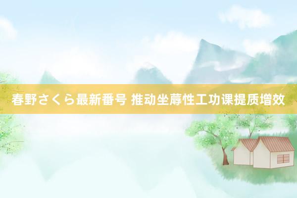 春野さくら最新番号 推动坐蓐性工功课提质增效