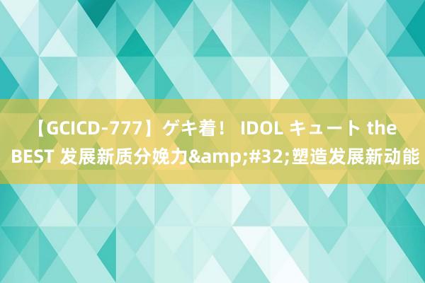 【GCICD-777】ゲキ着！ IDOL キュート the BEST 发展新质分娩力&#32;塑造发展新动能