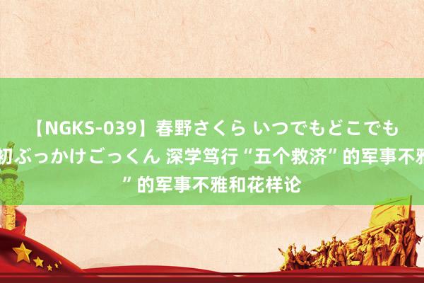 【NGKS-039】春野さくら いつでもどこでも24時間、初ぶっかけごっくん 深学笃行“五个救济”的军事不雅和花样论