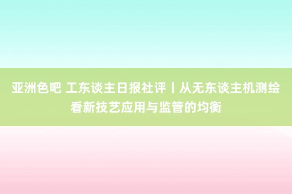 亚洲色吧 工东谈主日报社评丨从无东谈主机测绘看新技艺应用与监管的均衡