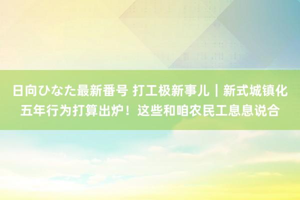 日向ひなた最新番号 打工极新事儿｜新式城镇化五年行为打算出炉！这些和咱农民工息息说合