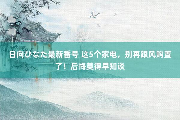 日向ひなた最新番号 这5个家电，别再跟风购置了！后悔莫得早知谈