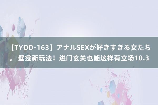 【TYOD-163】アナルSEXが好きすぎる女たち。 壁龛新玩法！进门玄关也能这样有立场10.3