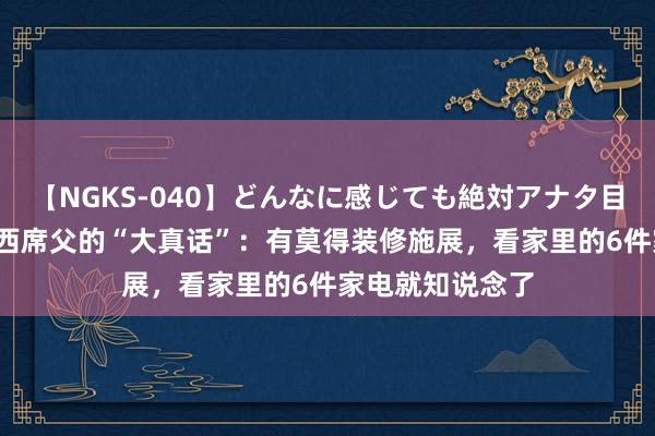 【NGKS-040】どんなに感じても絶対アナタ目線 春野さくら 西席父的“大真话”：有莫得装修施展，看家里的6件家电就知说念了