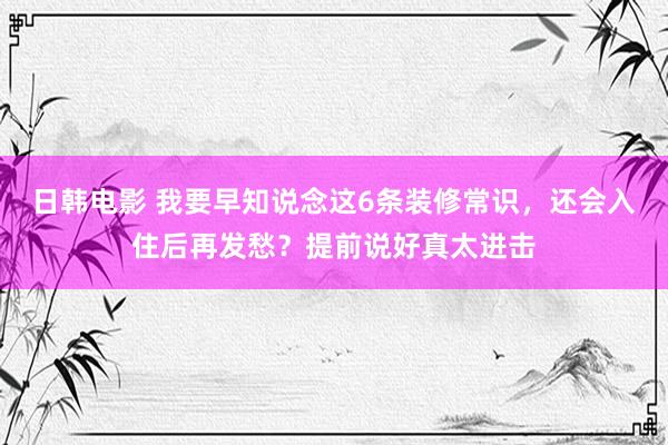 日韩电影 我要早知说念这6条装修常识，还会入住后再发愁？提前说好真太进击