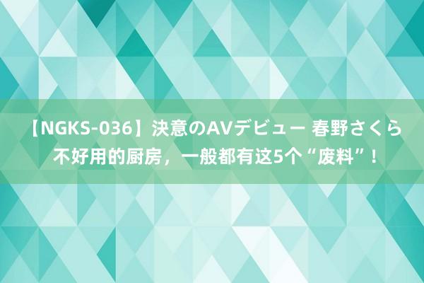 【NGKS-036】決意のAVデビュー 春野さくら 不好用的厨房，一般都有这5个“废料”！