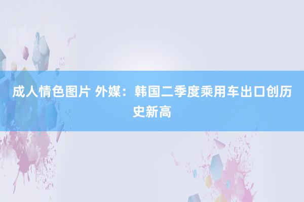 成人情色图片 外媒：韩国二季度乘用车出口创历史新高