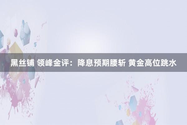 黑丝铺 领峰金评：降息预期腰斩 黄金高位跳水