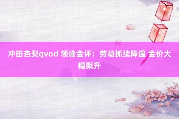 冲田杏梨qvod 领峰金评：劳动抓续降温 金价大幅飙升