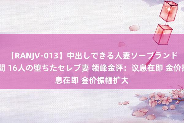 【RANJV-013】中出しできる人妻ソープランドDX 8時間 16人の堕ちたセレブ妻 领峰金评：议息在即 金价振幅扩大