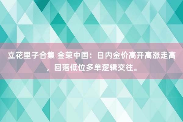 立花里子合集 金荣中国：日内金价高开高涨走高，回落低位多单逻辑交往。