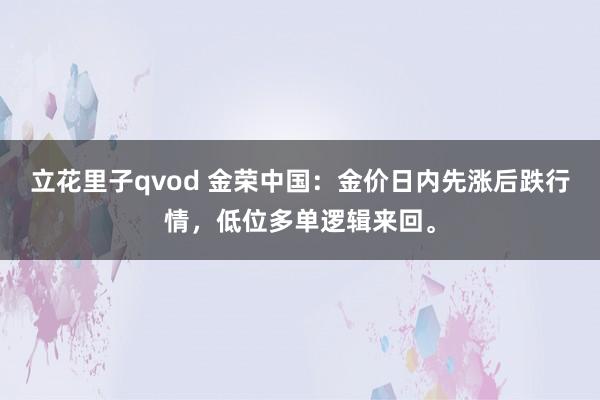 立花里子qvod 金荣中国：金价日内先涨后跌行情，低位多单逻辑来回。