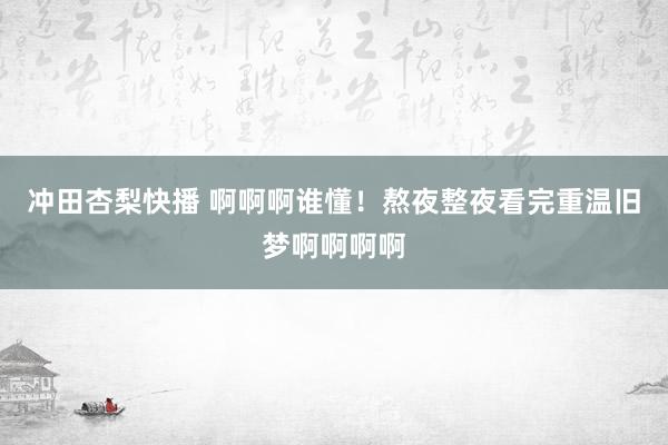 冲田杏梨快播 啊啊啊谁懂！熬夜整夜看完重温旧梦啊啊啊啊