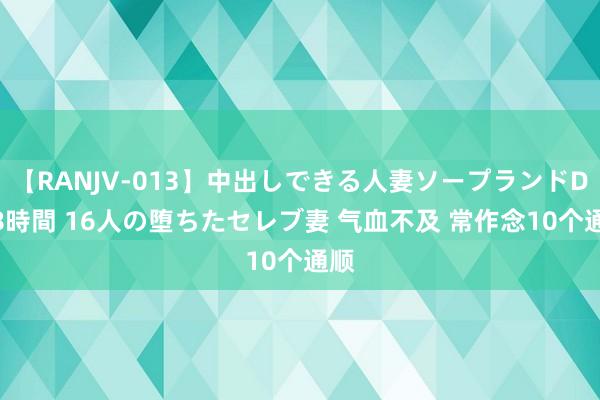 【RANJV-013】中出しできる人妻ソープランドDX 8時間 16人の堕ちたセレブ妻 气血不及 常作念10个通顺