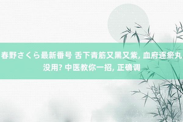 春野さくら最新番号 舌下青筋又黑又紫， 血府逐瘀丸没用? 中医教你一招， 正确调