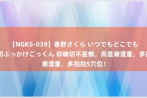 【NGKS-039】春野さくら いつでもどこでも24時間、初ぶっかけごっくん 你确切不是懒，而是潮湿重，多拍拍5穴位！