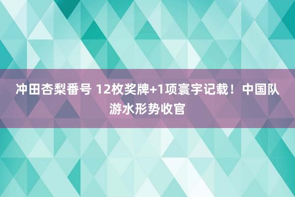 冲田杏梨番号 12枚奖牌+1项寰宇记载！中国队游水形势收官