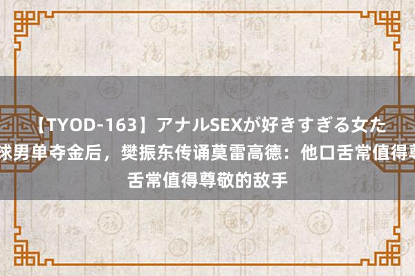 【TYOD-163】アナルSEXが好きすぎる女たち。 乒乓球男单夺金后，樊振东传诵莫雷高德：他口舌常值得尊敬的敌手