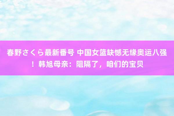 春野さくら最新番号 中国女篮缺憾无缘奥运八强！韩旭母亲：阻隔了，咱们的宝贝