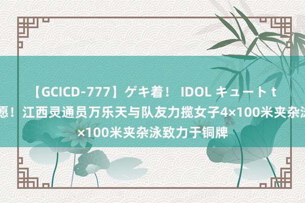 【GCICD-777】ゲキ着！ IDOL キュート the BEST 祝愿！江西灵通员万乐天与队友力揽女子4×100米夹杂泳致力于铜牌