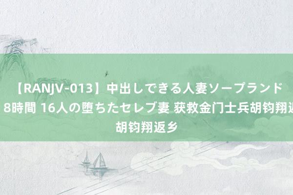 【RANJV-013】中出しできる人妻ソープランドDX 8時間 16人の堕ちたセレブ妻 获救金门士兵胡钧翔返乡