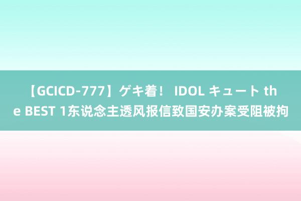 【GCICD-777】ゲキ着！ IDOL キュート the BEST 1东说念主透风报信致国安办案受阻被拘