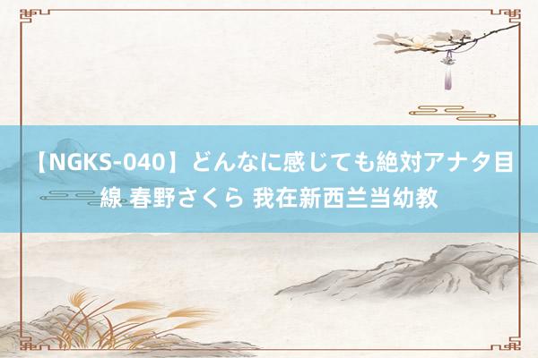 【NGKS-040】どんなに感じても絶対アナタ目線 春野さくら 我在新西兰当幼教