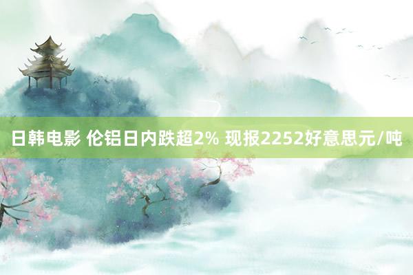 日韩电影 伦铝日内跌超2% 现报2252好意思元/吨