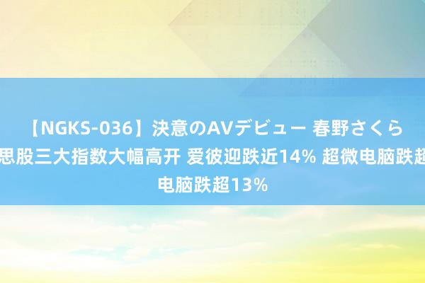 【NGKS-036】決意のAVデビュー 春野さくら 好意思股三大指数大幅高开 爱彼迎跌近14% 超微电脑跌超13%