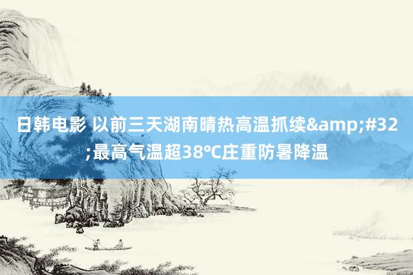 日韩电影 以前三天湖南晴热高温抓续&#32;最高气温超38℃庄重防暑降温