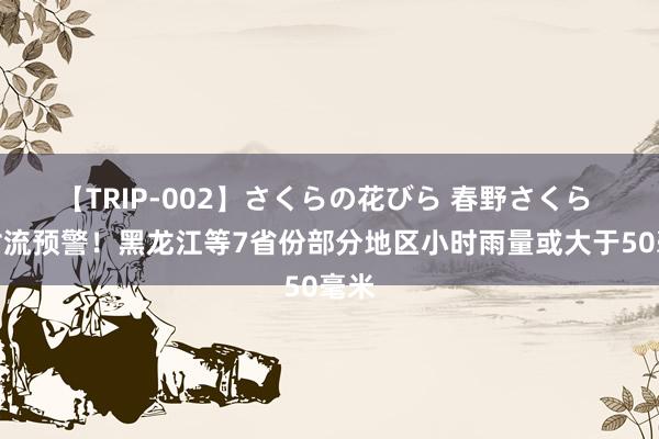 【TRIP-002】さくらの花びら 春野さくら 强对流预警！黑龙江等7省份部分地区小时雨量或大于50毫米