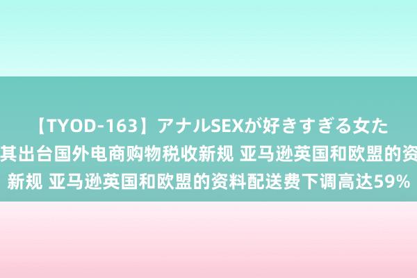 【TYOD-163】アナルSEXが好きすぎる女たち。 8·8出海必读|土耳其出台国外电商购物税收新规 亚马逊英国和欧盟的资料配送费下调高达59%