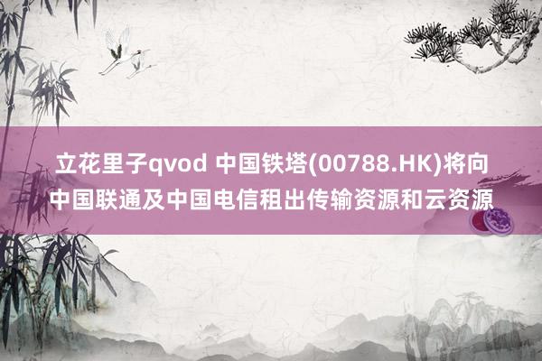 立花里子qvod 中国铁塔(00788.HK)将向中国联通及中国电信租出传输资源和云资源