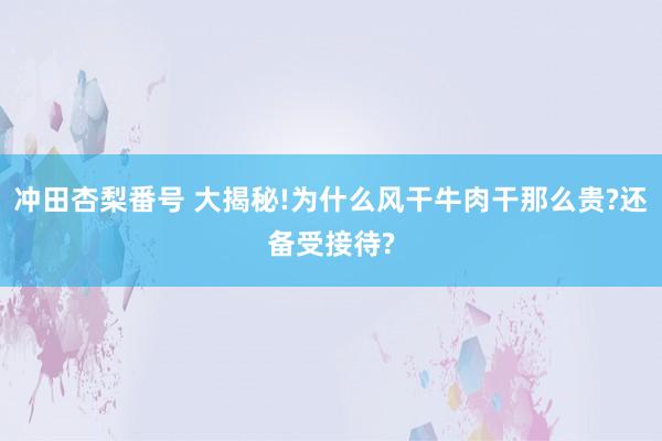 冲田杏梨番号 大揭秘!为什么风干牛肉干那么贵?还备受接待?