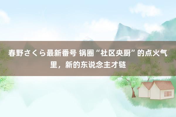 春野さくら最新番号 锅圈“社区央厨”的点火气里，新的东说念主才链