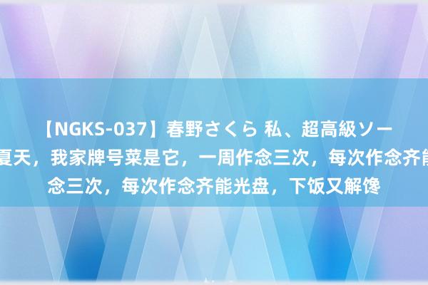 【NGKS-037】春野さくら 私、超高級ソープ嬢になります。 夏天，我家牌号菜是它，一周作念三次，每次作念齐能光盘，下饭又解馋