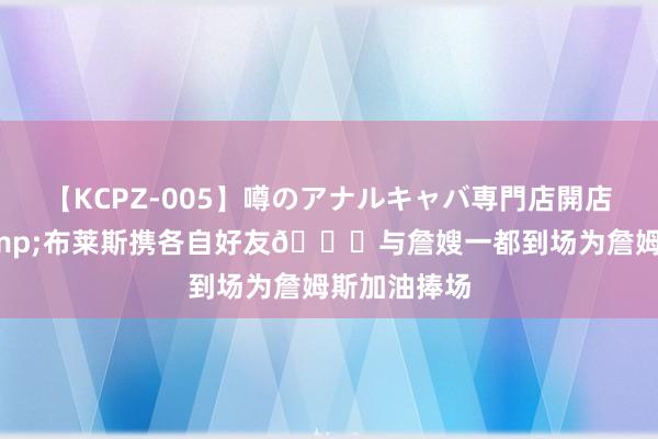 【KCPZ-005】噂のアナルキャバ専門店開店 布朗尼&布莱斯携各自好友?与詹嫂一都到场为詹姆斯加油捧场