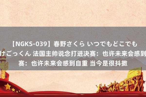 【NGKS-039】春野さくら いつでもどこでも24時間、初ぶっかけごっくん 法国主帅说念打进决赛：也许未来会感到自重 当今是很抖擞