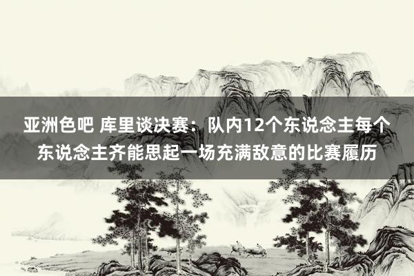 亚洲色吧 库里谈决赛：队内12个东说念主每个东说念主齐能思起一场充满敌意的比赛履历