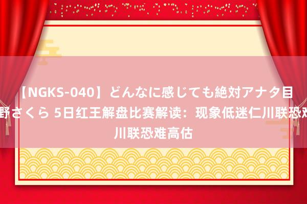 【NGKS-040】どんなに感じても絶対アナタ目線 春野さくら 5日红王解盘比赛解读：现象低迷仁川联恐难高估