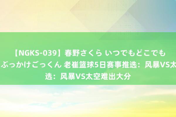 【NGKS-039】春野さくら いつでもどこでも24時間、初ぶっかけごっくん 老崔篮球5日赛事推选：风暴VS太空难出大分