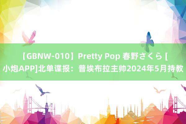 【GBNW-010】Pretty Pop 春野さくら [小炮APP]北单谍报：普埃布拉主帅2024年5月持教