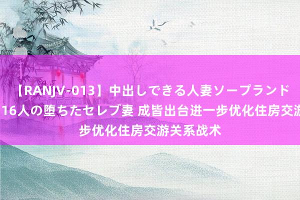 【RANJV-013】中出しできる人妻ソープランドDX 8時間 16人の堕ちたセレブ妻 成皆出台进一步优化住房交游关系战术