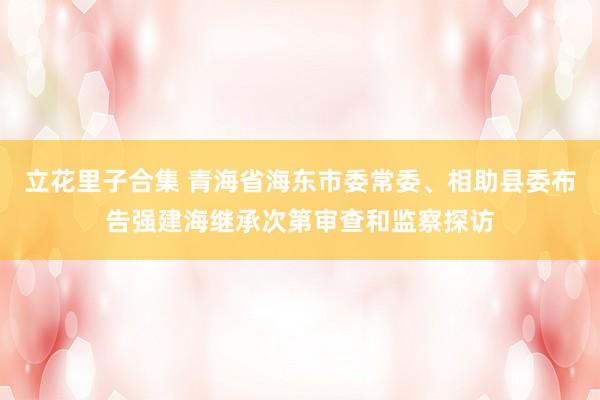 立花里子合集 青海省海东市委常委、相助县委布告强建海继承次第审查和监察探访